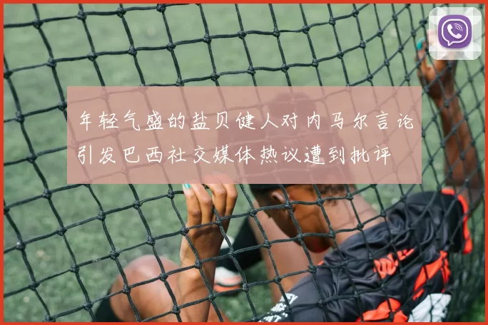 年轻气盛的盐贝健人对内马尔言论引发巴西社交媒体热议遭到批评