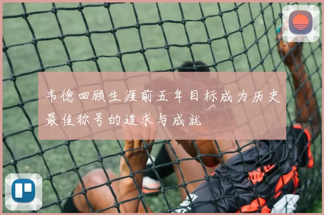 韦德回顾生涯前五年目标成为历史最佳称号的追求与成就