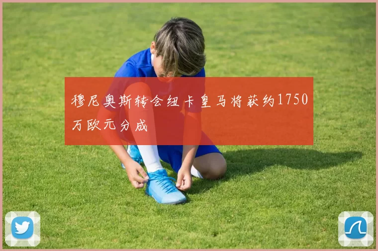 穆尼奥斯转会纽卡皇马将获约1750万欧元分成