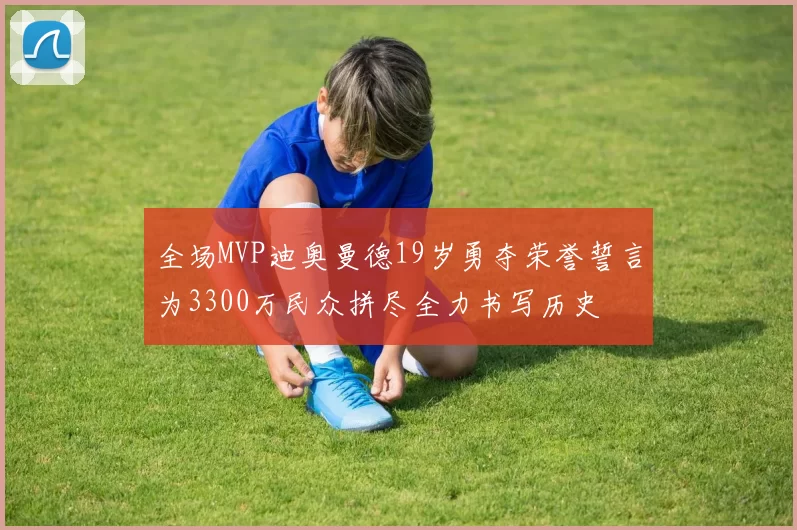 全场MVP迪奥曼德19岁勇夺荣誉誓言为3300万民众拼尽全力书写历史