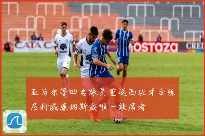 亚马尔等四名球员重返西班牙合练尼科威廉姆斯成唯一缺席者