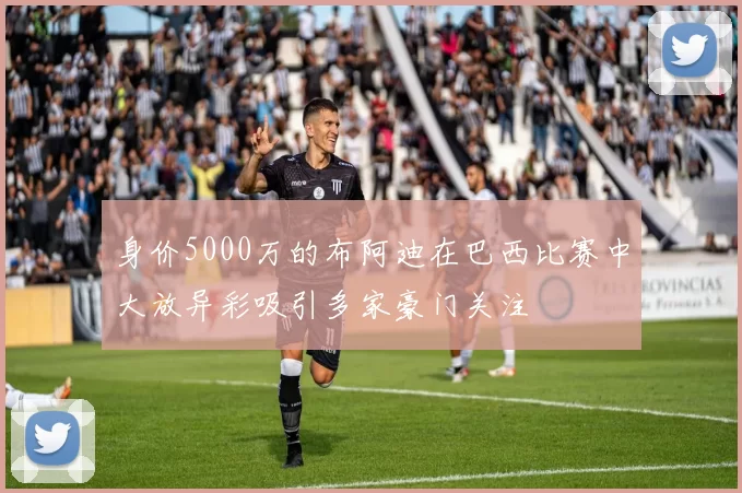 身价5000万的布阿迪在巴西比赛中大放异彩吸引多家豪门关注