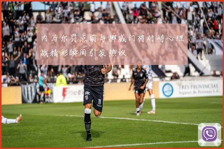 内马尔罚点前与挪威门将对峙心理战精彩瞬间引发热议