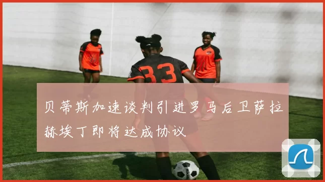 贝蒂斯加速谈判引进罗马后卫萨拉赫埃丁即将达成协议